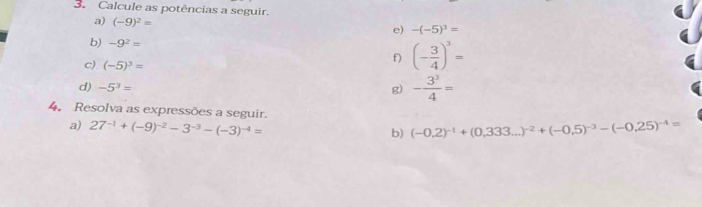 Calcule as potências a seguir. 
a) (-9)^2=
e) -(-5)^3=
b) -9^2= (- 3/4 )^3=
f) 
c) (-5)^3=
d) -5^3= g) - 3^3/4 =
4. Resolva as expressões a seguir. 
a) 27^(-1)+(-9)^-2-3^(-3)-(-3)^-4= (-0,2)^-1+(0,333...)^-2+(-0,5)^-3-(-0,25)^-4=
b)