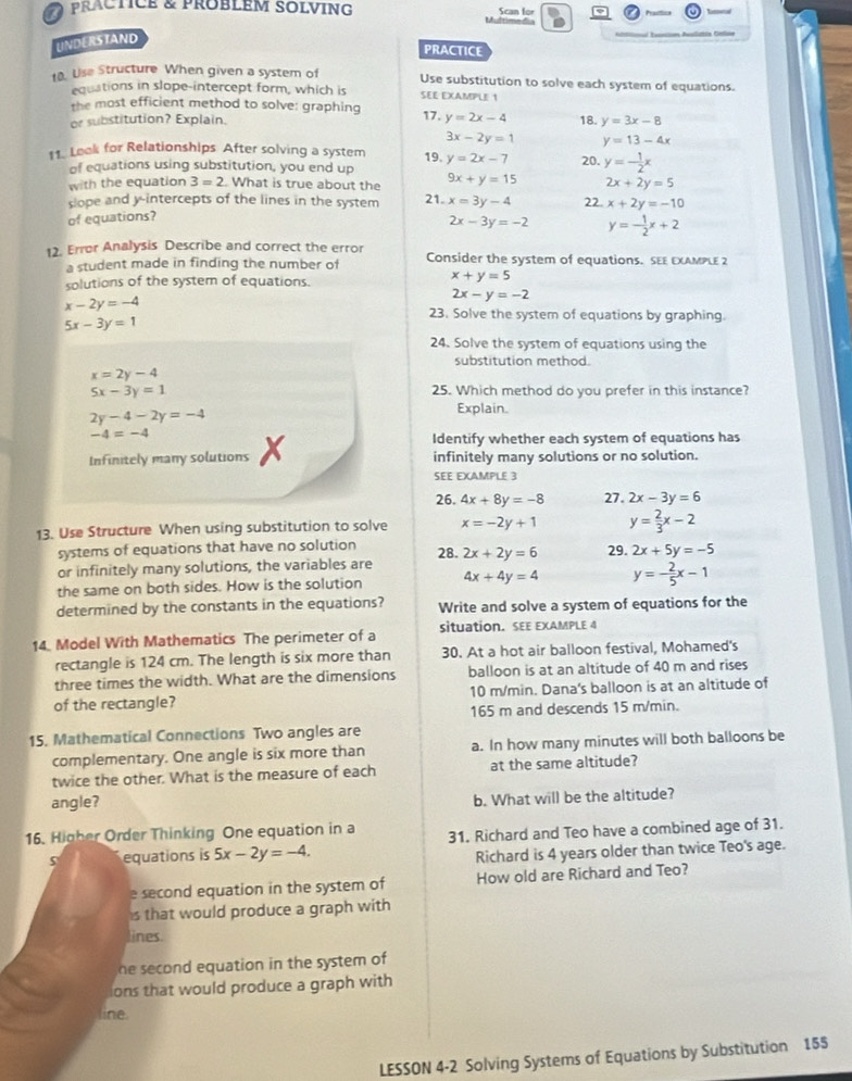 practice & problem solving Multime d Scan for
UNDERSTAND
                  
PRACTICE
10. Use Structure When given a system of Use substitution to solve each system of equations.
equations in slope-intercept form, which is SEE EXAMPLE 1
the most efficient method to solve: graphing
or substitution? Explain. 17. y=2x-4 18. y=3x-8
3x-2y=1 y=13-4x
11. Loak for Relationships After solving a system 19. y=2x-7 20. y=- 1/2 x
of equations using substitution, you end up
with the equation 3=2. What is true about the 9x+y=15 2x+2y=5
slope and y-intercepts of the lines in the system 21.
of equations? x=3y-4 22 x+2y=-10
2x-3y=-2 y=- 1/2 x+2
12. Error Analysis Describe and correct the error Consider the system of equations. SEE EXAMPLE 2
a student made in finding the number of
solutions of the system of equations.
x+y=5
x-2y=-4
2x-y=-2
5x-3y=1
23. Solve the system of equations by graphing.
24. Solve the system of equations using the
substitution method.
x=2y-4
5x-3y=1 25. Which method do you prefer in this instance?
2y-4-2y=-4
Explain.
-4=-4
Identify whether each system of equations has
Infinitely many solutions X infinitely many solutions or no solution.
SEE EXAMPLE 3
26. 4x+8y=-8 27. 2x-3y=6
y= 2/3 x-2
13. Use Structure When using substitution to solve x=-2y+1 29. 2x+5y=-5
systems of equations that have no solution 28.
or infinitely many solutions, the variables are 2x+2y=6
the same on both sides. How is the solution 4x+4y=4 y=- 2/5 x-1
determined by the constants in the equations? Write and solve a system of equations for the
14. Model With Mathematics The perimeter of a situation. SEE EXAMPLE 4
rectangle is 124 cm. The length is six more than 30. At a hot air balloon festival, Mohamed's
three times the width. What are the dimensions balloon is at an altitude of 40 m and rises
of the rectangle? 10 m/min. Dana's balloon is at an altitude of
165 m and descends 15 m/min.
15. Mathematical Connections Two angles are
complementary. One angle is six more than a. In how many minutes will both balloons be
twice the other. What is the measure of each at the same altitude?
angle? b. What will be the altitude?
16. Higher Order Thinking One equation in a 31. Richard and Teo have a combined age of 31.
equations is 5x-2y=-4.
Richard is 4 years older than twice Teo's age.
e second equation in the system of How old are Richard and Teo?
s that would produce a graph with
lines.
he second equation in the system of
ons that would produce a graph with
line.
LESSON 4-2 Solving Systems of Equations by Substitution 155