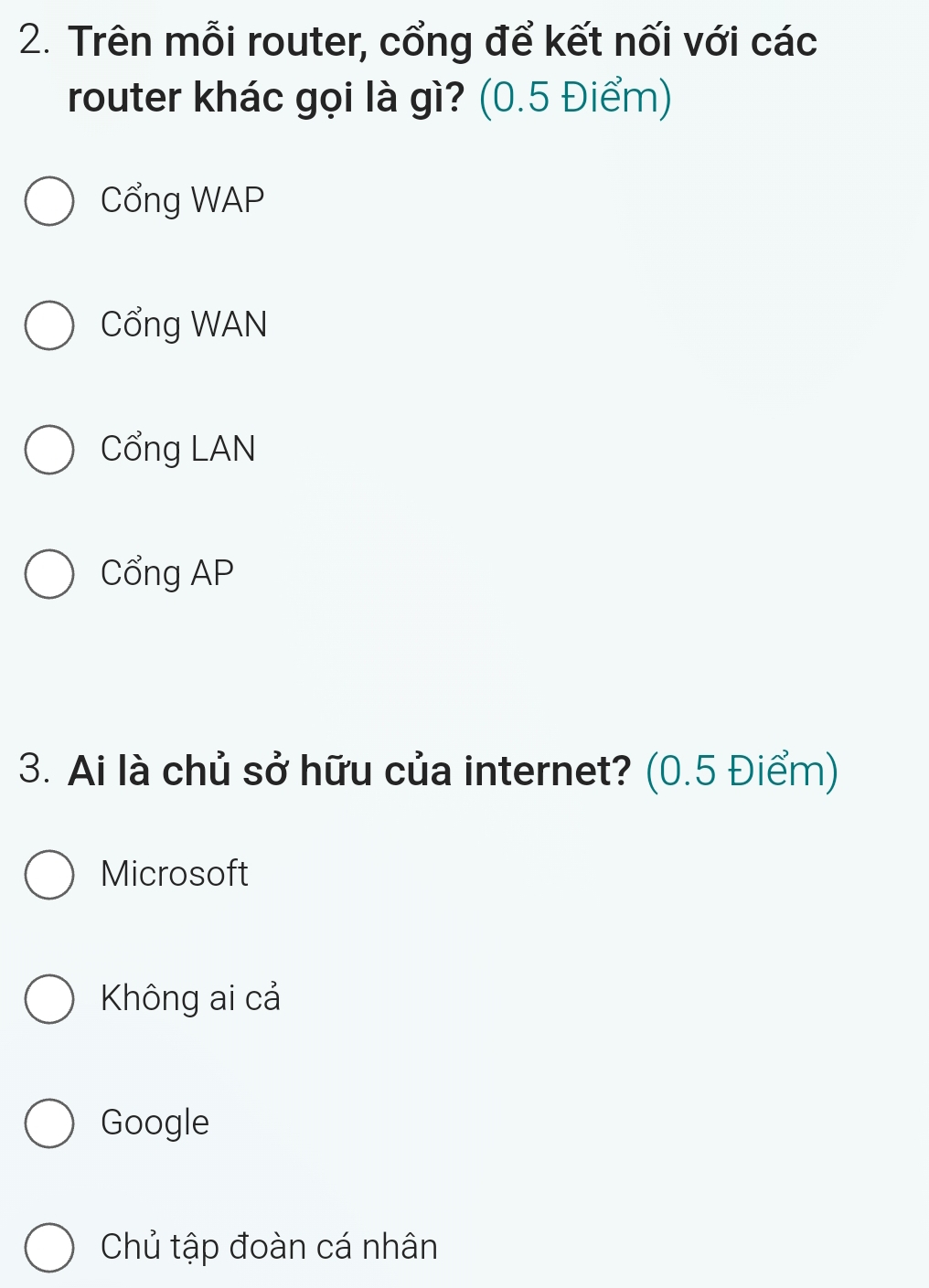 Trên mỗi router, cổng để kết nối với các
router khác gọi là gì? (0.5 Điểm)
Cổng WAP
Cổng WAN
Cổng LAN
Cổng AP
3. Ai là chủ sở hữu của internet? (0.5 Điểm)
Microsoft
Không ai cả
Google
Chủ tập đoàn cá nhân