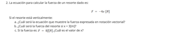 La ecuación para calcular la fuerza de un resorte dado es:
F=-4x[N]
Si el resorte está verticalmente: 
a. ¿Cuál será la ecuación que muestre la fuerza expresada en notación vectorial? 
b. ¿Cuál será la fuerza del resorte si x=3[m]
c. Si la fuerza es: F=8j[N] ¿Cuál es el valor de x?