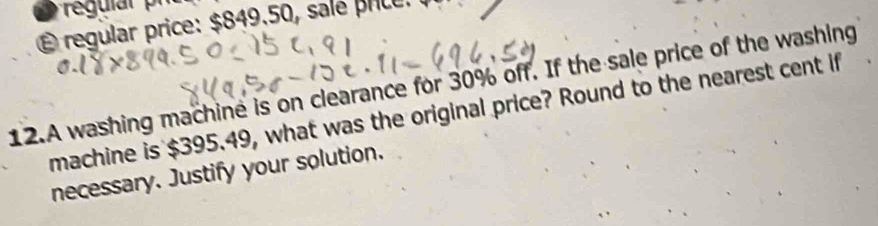 É regular price: $849.50, salé price. 
12.A washing machine is on clearance for 30% off. If the sale price of the washing 
machine is $395.49, what was the original price? Round to the nearest cent if 
necessary. Justify your solution.