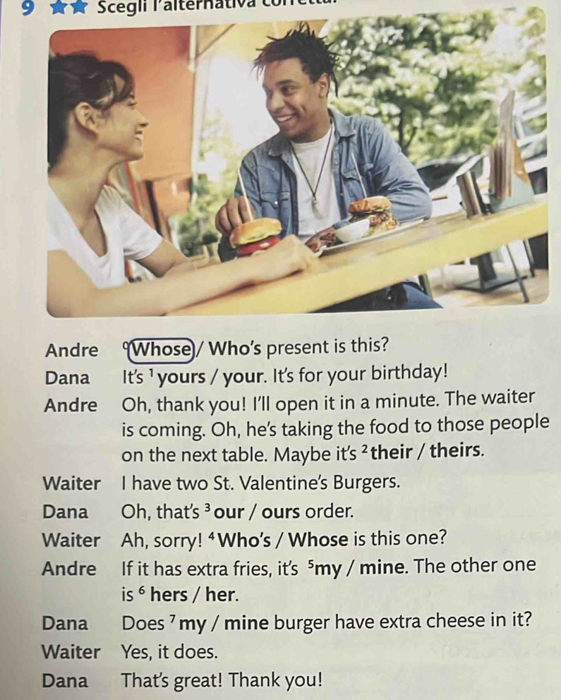 Scegii lalternativa có 
Andre Whose/ Who’s present is this? 
Dana It's ¹ yours / your. It's for your birthday! 
Andre Oh, thank you! I'll open it in a minute. The waiter 
is coming. Oh, he's taking the food to those people 
on the next table. Maybe it's ² their / theirs. 
Waiter I have two St. Valentine's Burgers. 
Dana Oh, that's ³ our / ours order. 
Waiter Ah, sorry! 4Who’s / Whose is this one? 
Andre If it has extra fries, it's ⁵my / mine. The other one 
is ⁶ hers / her. 
Dana Does ' my / mine burger have extra cheese in it? 
Waiter Yes, it does. 
Dana That's great! Thank you!
