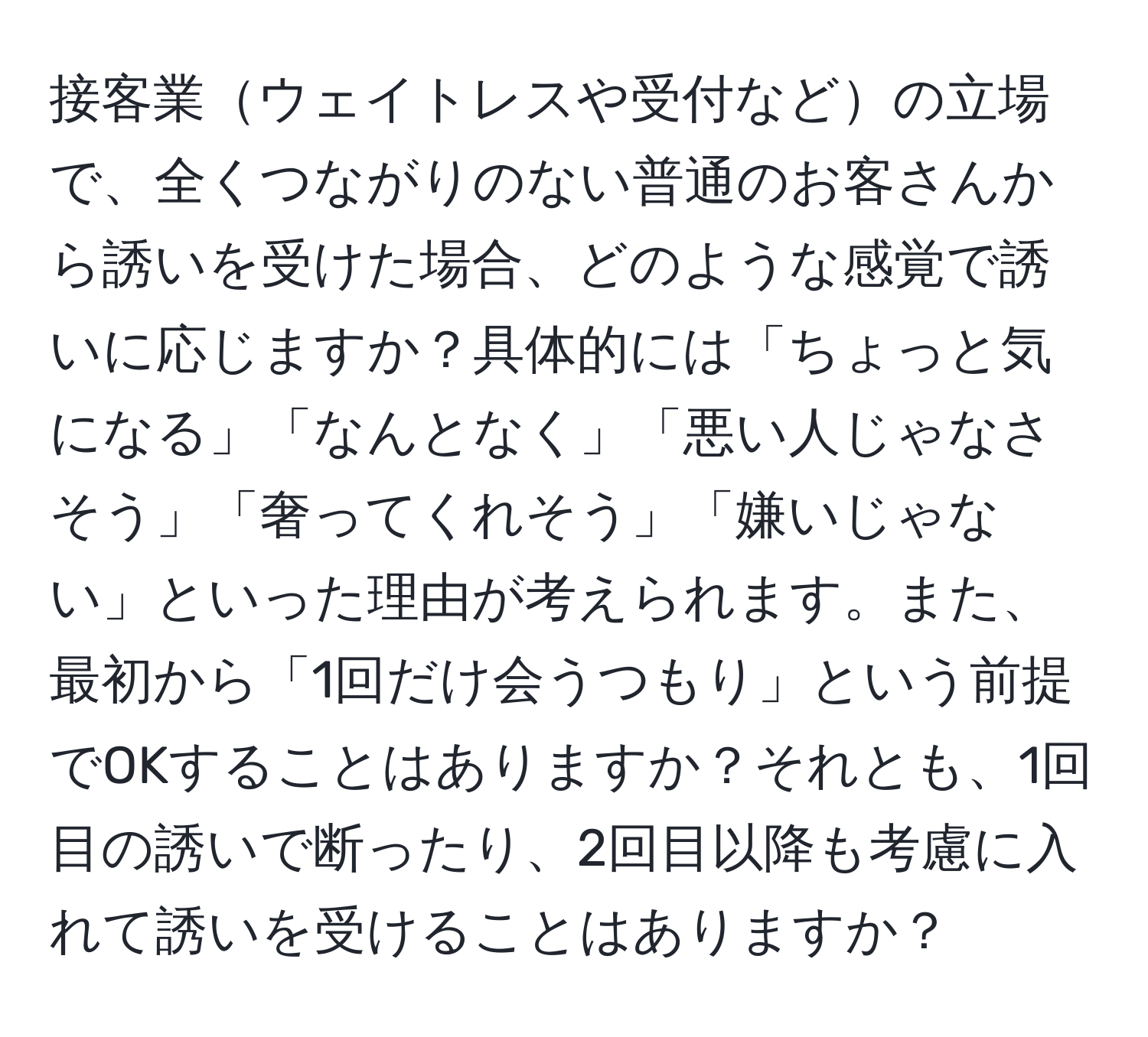 接客業ウェイトレスや受付などの立場で、全くつながりのない普通のお客さんから誘いを受けた場合、どのような感覚で誘いに応じますか？具体的には「ちょっと気になる」「なんとなく」「悪い人じゃなさそう」「奢ってくれそう」「嫌いじゃない」といった理由が考えられます。また、最初から「1回だけ会うつもり」という前提でOKすることはありますか？それとも、1回目の誘いで断ったり、2回目以降も考慮に入れて誘いを受けることはありますか？