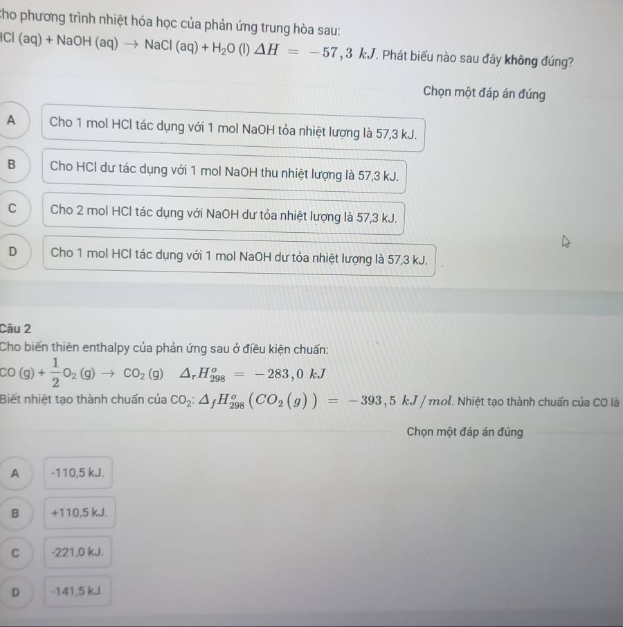 Cho phương trình nhiệt hóa học của phản ứng trung hòa sau:
Cl (aq)+NaOH(aq)to NaCl(aq)+H_2O (l) △ H=-57,3kJ T. Phát biếu nào sau đây không đúng?
Chọn một đáp án đúng
A Cho 1 mol HCl tác dụng với 1 mol NaOH tỏa nhiệt lượng là 57, 3 kJ.
B Cho HCl dư tác dụng với 1 mol NaOH thu nhiệt lượng là 57, 3 kJ.
C Cho 2 mol HCl tác dụng với NaOH dư tỏa nhiệt lượng là 57, 3 kJ.
D Cho 1 mol HCl tác dụng với 1 mol NaOH dư tỏa nhiệt lượng là 57, 3 kJ.
Câu 2
Cho biến thiên enthalpy của phản ứng sau ở điều kiện chuẩn:
CO(g)+ 1/2 O_2(g)to CO_2(g) △ _rH_(298)^o=-283, 0kJ
Biết nhiệt tạo thành chuấn của CO_2:△ _fH_(298)^o(CO_2(g))=-393,5kJ/mol T. Nhiệt tạo thành chuấn của CO là
Chọn một đáp án đúng
A -110,5 kJ.
B +110,5 kJ.
C -221,0 kJ.
D -141,5 kJ.