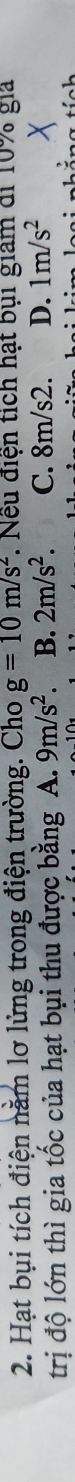 Hạt bụi tích điện nằm lơ lửng trong điện trường. Cho g=10m/s^2. Nếu điện tích hạt bụi giam di 10% gia
trị độ lớn thì gia tốc của hạt bụi thu được bằng A. 9m/s^2. B. 2m/s^2 C. 8m/s2. D. 1m/s^2