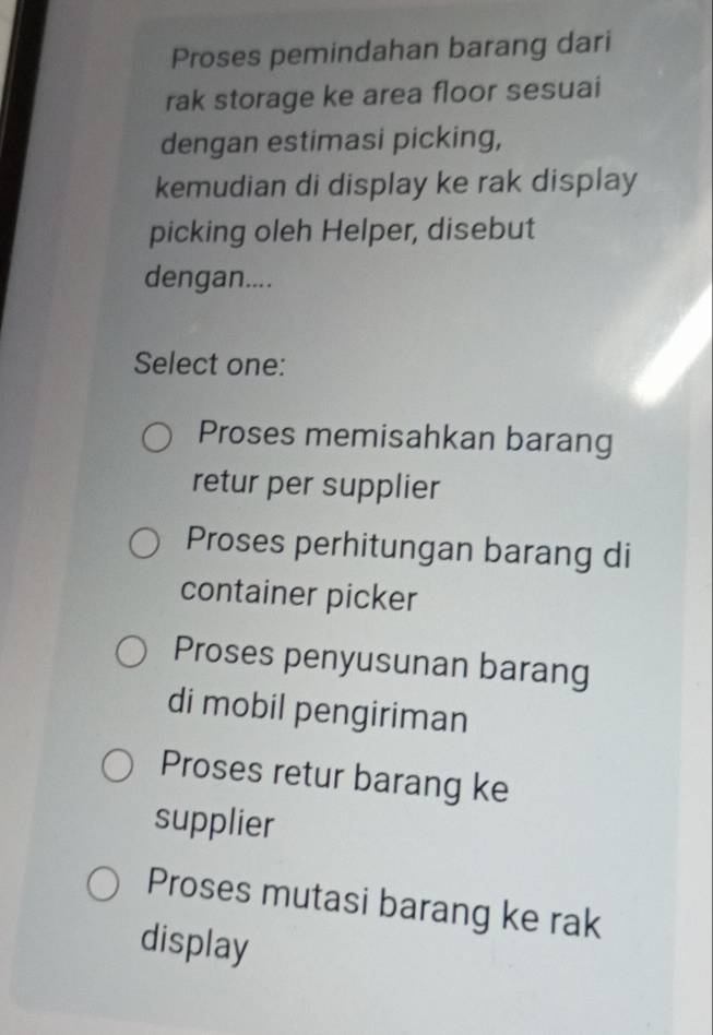 Proses pemindahan barang dari
rak storage ke area floor sesuai
dengan estimasi picking,
kemudian di display ke rak display
picking oleh Helper, disebut
dengan....
Select one:
Proses memisahkan barang
retur per supplier
Proses perhitungan barang di
container picker
Proses penyusunan barang
di mobil pengiriman
Proses retur barang ke
supplier
Proses mutasi barang ke rak
display