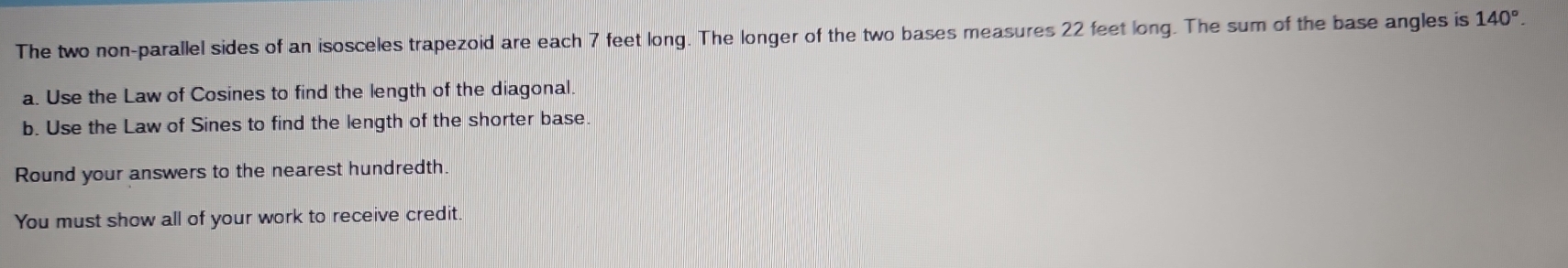 The two non-parallel sides of an isosceles trapezoid are each 7 feet long. The longer of the two bases measures 22 feet long. The sum of the base angles is 140°. 
a. Use the Law of Cosines to find the length of the diagonal. 
b. Use the Law of Sines to find the length of the shorter base. 
Round your answers to the nearest hundredth. 
You must show all of your work to receive credit.