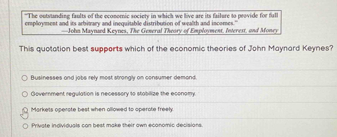 “The outstanding faults of the economic society in which we live are its failure to provide for full
employment and its arbitrary and inequitable distribution of wealth and incomes.”
—John Maynard Keynes, The General Theory of Employment, Interest, and Money
This quotation best supports which of the economic theories of John Maynard Keynes?
Businesses and jobs rely most strongly on consumer demand.
Government regulation is necessary to stabilize the economy.
Markets operate best when allowed to operate freely.
Private individuals can best make their own economic decisions.