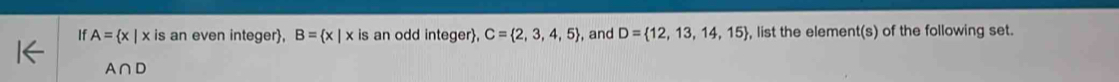 If A= x|x is an even integer, B= x|x is an odd integer, C= 2,3,4,5 , and D= 12,13,14,15 , list the element(s) of the following set.
A∩ D