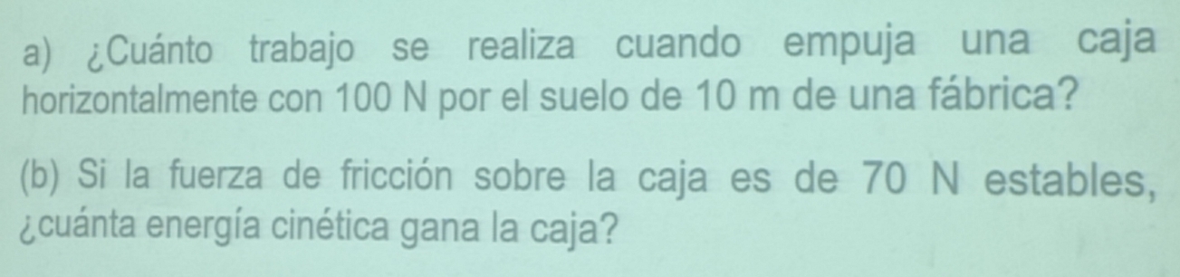 ¿Cuánto trabajo se realiza cuando empuja una caja 
horizontalmente con 100 N por el suelo de 10 m de una fábrica? 
(b) Si la fuerza de fricción sobre la caja es de 70 N estables, 
¿cuánta energía cinética gana la caja?