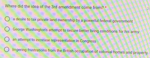 Where did the idea of the 3rd amendment come from? * 2
a desire to tax private land ownership by a powerful federal government
George Washington's attempt to secure better living conditions for his army
an attempt to increase representation in Congress
lingering frustrations from the British occupation of colonial homes and property.