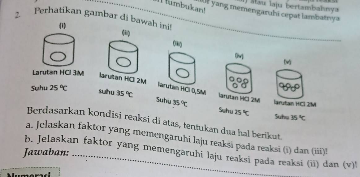 ) alau laju bertambahnya 
_I tumbukan! 
Uor yang memengaruhi cepat lambatnya 
2. 
Perhatikan gambar di bawah ini! 
(i) 
(iii) 
(iv) 
(v) 
Larutan HCl 3M
larutan HCl 0,5M larutan HCl 2M
Suhu 25°C suhu 35°C larutan HCl 2M
Suhu 35°C 25°C Suhu 35°C
Suhu 
Berdasarkan kondisi reaksi di atas, tentukan dua hal berikut. 
a. Jelaskan faktor yang memengäruhi laju reaksi pada reaksi (i) dan (iii)! 
Jawaban:_ 
_ 
b. Jelaskan faktor yang memengaruhi laju reaksi pada reaksi (ii) dan (v)! 
Numeraci