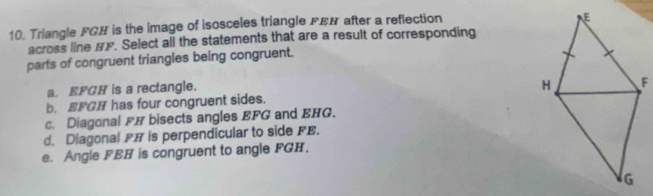 Triangle FGH is the image of isosceles triangle FEN after a reflection
across line BP. Select all the statements that are a result of corresponding
parts of congruent triangles being congruent.
a. EFGH is a rectangle.
b. EFGH has four congruent sides.
c. Diagonal FH bisects angles EFG and EHG.
d. Diagonal FH is perpendicular to side FE.
e. Angle FBH is congruent to angle FGH.