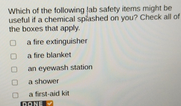 Which of the following lab safety items might be
useful if a chemical spiashed on you? Check all of
the boxes that apply.
a fire extinguisher
a fire blanket
an eyewash station
a shower
a first-aid kit
DONE