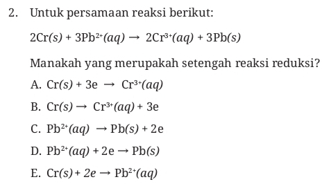 Untuk persamaan reaksi berikut:
2Cr(s)+3Pb^(2+)(aq)to 2Cr^(3+)(aq)+3Pb(s)
Manakah yang merupakah setengah reaksi reduksi?
A. Cr(s)+3eto Cr^(3+)(aq)
B. Cr(s)to Cr^(3+)(aq)+3e
C. Pb^(2+)(aq)to Pb(s)+2e
D. Pb^(2+)(aq)+2eto Pb(s)
E. Cr(s)+2eto Pb^(2+)(aq)