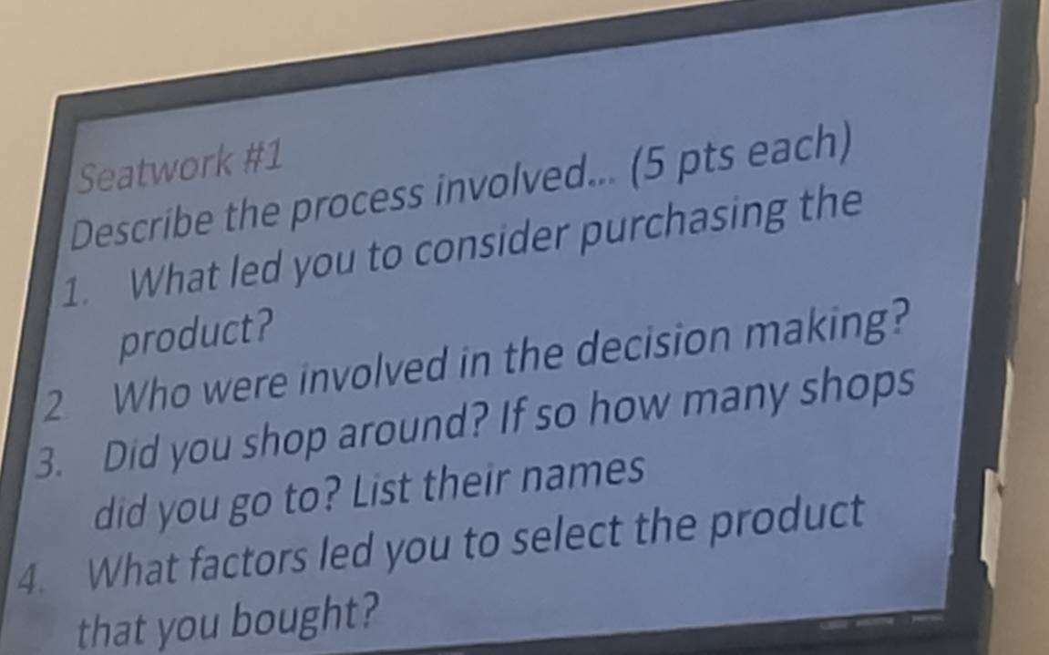 Seatwork #1 
Describe the process involved... (5 pts each) 
1. What led you to consider purchasing the 
product? 
2 Who were involved in the decision making? 
3. Did you shop around? If so how many shops 
did you go to? List their names 
4. What factors led you to select the product 
that you bought?