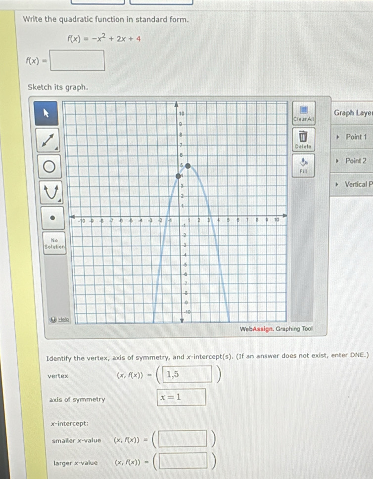 Write the quadratic function in standard form.
f(x)=-x^2+2x+4
f(x)=□
Sketch its graph. 
Graph Laye 
lear All 
Point 1 
Delete 
Point 2
Fill 
Vertical P 
No 
Solution 
⑫ 
ng Tool 
Identify the vertex, axis of symmetry, and x-intercept(s). (If an answer does not exist, enter DNE.) 
vertex (x,f(x))=(1,5)
axis of symmetry
x=1
x-intercept: 
smaller x -value (x,f(x))=(□ )
larger x -value (x,f(x))=(□ )