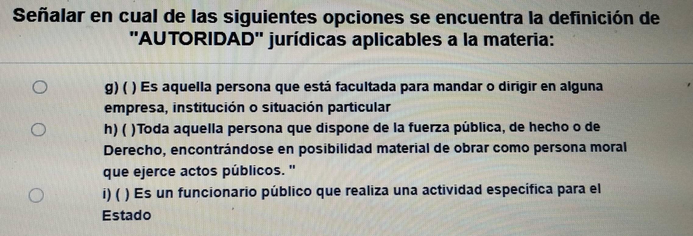 Señalar en cual de las siguientes opciones se encuentra la definición de
''AUTORIDAD'' jurídicas aplicables a la materia:
g)( ) Es aquella persona que está facultada para mandar o dirigir en alguna
empresa, institución o situación particular
h) ( )Toda aquella persona que dispone de la fuerza pública, de hecho o de
Derecho, encontrándose en posibilidad material de obrar como persona moral
que ejerce actos públicos. ''
i) ( ) Es un funcionario público que realiza una actividad específica para el
Estado