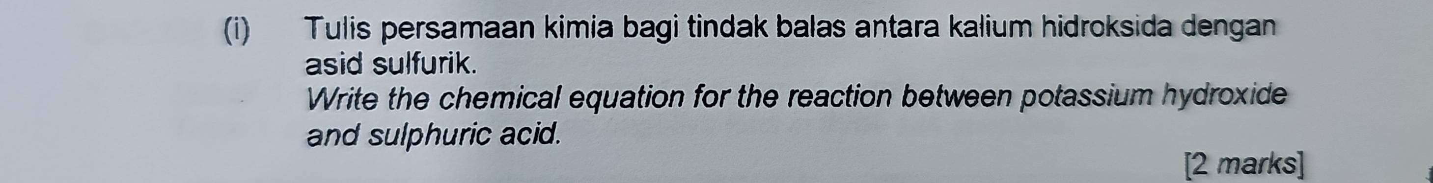 Tulis persamaan kimia bagi tindak balas antara kalium hidroksida dengan 
asid sulfurik. 
Write the chemical equation for the reaction between potassium hydroxide 
and sulphuric acid. 
[2 marks]