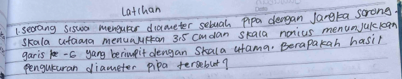 Latchan 
1. secraing Siswa mengutar diameter sebuah pipa deagan Jangta scrong 
skala ataona menualurtan 35 cmdan skala nonius menunjulclcan 
garis ke - 6 yang berimpit dengan Skala utama, Berapakah hasir 
penguturan diameter pipa fersebut?