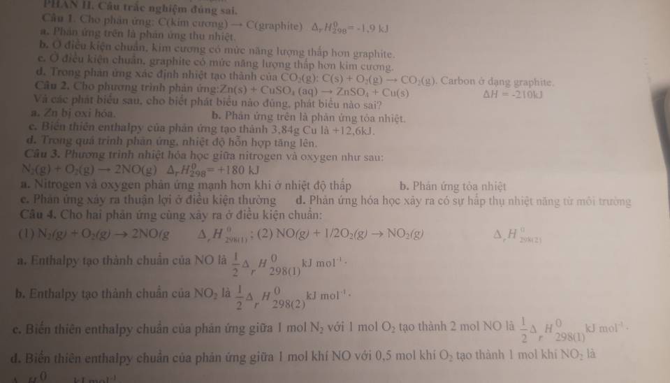 PHAN H. Câu trắc nghiệm đúng sai.
Câu 1. Cho phân ứng: C(kim cương) → C(graphite) △ _rH_(298)^0=-1.9kJ
a. Phản ứng trên là phản ứng thu nhiệt.
b. Ở điều kiện chuẩn, kim cương có mức năng lượng thấp hơn graphite.
e. Ở điều kiện chuẩn, graphite có mức năng lượng thấp hơn kim cương.
d. Trong phản ứng xác định nhiệt tạo thành của CO_2(g):C(s)+O_2(g)to CO_2(g). Carbon ở dạng graphite.
Câu 2. Cho phương trình phản ứng: Zn(s)+CuSO_4(aq)to ZnSO_4+Cu(s)
△ H=-210kJ
Và các phát biểu sau, cho biệt phát biểu nào đùng, phát biểu nào sai?
a. Zn bị oxi hóa. b. Phản ứng trên là phản ứng tỏa nhiệt.
e. Biên thiên enthalpy của phản ứng tạo thành 3,84gCula+12,6kJ.
d. Trong quả trinh phản ứng, nhiệt độ hỗn hợp tăng lên.
Câu 3. Phương trình nhiệt hỏa học giữa nitrogen và oxygen như sau:
N_2(g)+O_2(g)to 2NO(g)△ _rH_(298)^0=+180kJ
a. Nitrogen và oxygen phân ứng mạnh hơn khi ở nhiệt độ thấp b. Phản ứng tỏa nhiệt
c. Phản ứng xảy ra thuận lợi ở điều kiện thường d. Phản ứng hóa học xảy ra có sự hấp thụ nhiệt năng từ môi trường
Câu 4. Cho hai phản ứng cùng xây ra ở điều kiện chuẩn:
(1) N_2(g)+O_2(g)to 2NO(g △ ,H_20_(g(l)^0;(2)NO(g)+1/2O_2(g)to NO_2(g) a _rH_(20121)^0
a. Enthalpy tạo thành chuẩn của NO là  1/2 △ _rH_(298(1))^0kJmol^(-1)·
b. Enthalpy tạo thành chuẩn của NO_2 là  1/2 △ _rH_(298(2))^0kJmol^(-1)·
c. Biến thiên enthalpy chuẩn của phản ứng giữa 1 mol N_2 với l mol O_2 tạo thành 2 mol NO là  1/2 △ _rH_(298(1))^0k mol^(-1)·
d. Biển thiên enthalpy chuẩn của phản ứng giữa 1 mol khí NO với 0,5 mol khí O_2 tạo thành 1 mol khí NO_2 là
_u0 ......11^(-1)