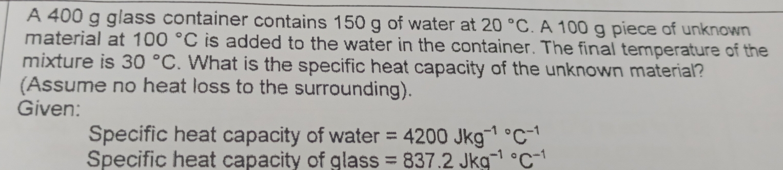 A 400 g glass container contains 150 g of water at 20°C. A 100 g piece of unknown 
material at 100°C is added to the water in the container. The final temperature of the 
mixture is 30°C. What is the specific heat capacity of the unknown material? 
(Assume no heat loss to the surrounding). 
Given: 
Specific heat capacity of water =4200Jkg^((-1)°C^-1)
Specific heat capacity of glass =837.2Jkg^((-1)°C^-1)