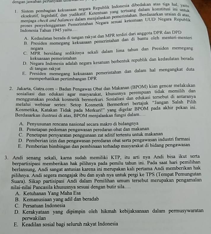 dengan jawaban pertany n  d    
1. Sistem pembagian kekuasaan negara Republik Indonesia dibedakan atas tiga hal, yaitu
eksekutif, legislatif, dan yudikatif. Ketentuan yang tertuang dalam konstitusi ini untuk
menjaga check and balances dalam menjalankan pemerintahan. Berdasarkan uraian di atas.
proses penyelenggaraan Pemerintahan Negara sesuai ketentuan UUD Negara Republik
Indonesia Tahun 1945 yaitu...
A. Kedaulatan berada di tangan rakyat dan MPR terdiri dari anggota DPR dan DPD
B. Presiden memegang kekuasaan pemerintahan dan di bantu oleh menteri-menteri
negara
C. MPR bersidang sedikitnya sekali dalam lima tahun dan Presiden memegang
kekuasaan pemerintahan
D. Negara Indonesia adalah negara kesatuan berbentuk republik dan kedaulatan berada
di tangan rakyat
E. Presiden memegang kekuasaan pemerintahan dan dalam hal mengangkat duta
memperhatikan pertimbangan DPR
2. Jakarta, Gatra.com - Badan Pengawas Obat dan Makanan (BPOM) kian gencar melakukan
sosialiasi dan edukasi agar masyarakat, khususnya perempuan tidak memilih dan
menggunakan produk kosmetik bermerkuri. Sosialiasi dan edukasi tersebut di antaranya
melalui webinar series: Setop Kosmetik Bermerkuri bertajuk “Jangan Salah Pilih
Kosmetika, Katakan Tidak pada Merkuri!” yang digelar BPOM pada akhir pekan ini.
Berdasarkan ilustrasi di atas, BPOM menjalankan fungsi dalam...
A. Penyusunan rencana nasional secara makro di bidangnya
B. Penetapan pedoman pengawasan peredaran obat dan makanan
C. Penetapan persyaratan penggunaan zat aditif tertentu untuk makanan
D. Pemberian izin dan pengawasan peredaran obat serta pengawasan industri farmasi
E. Pemberian bimbingan dan pembinaan terhadap masyarakat di bidang pengawasan
3. Andi senang sekali, karna sudah memiliki KTP, itu arti nya Andi bisa ikut serta
berpartisipasi memberikan hak pilihnya pada pemilu tahun ini. Pada saat hari pemilihan
berlansung, Andi sangat antusias karena ini merupakan kali pertama Andi memberikan hak
pilihnya. Andi segera mengajak ibu dan ayah nya untuk pergi ke TPS (Tempat Pemungutan
Suara). Sikap partisipasi Andi dalam Pemilihan umum tersebut merupakan pengamalan
nilai-nilai Pancasila khususnya sesuai dengan butir sila....
A. Ketuhanan Yang Maha Esa
B. Kemanusiaan yang adil dan beradab
C. Persatuan Indonesia
D. Kerakyataan yang dipimpin oleh hikmah kebijaksanaan dalam permusywaratan
perwakilan
E. Keadilan sosial bagi seluruh rakyat Indonesia