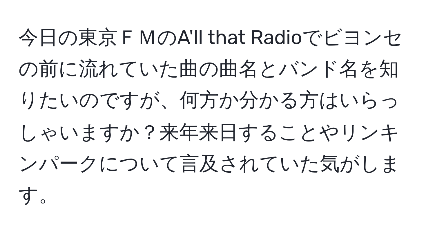 今日の東京ＦＭのA'll that Radioでビヨンセの前に流れていた曲の曲名とバンド名を知りたいのですが、何方か分かる方はいらっしゃいますか？来年来日することやリンキンパークについて言及されていた気がします。