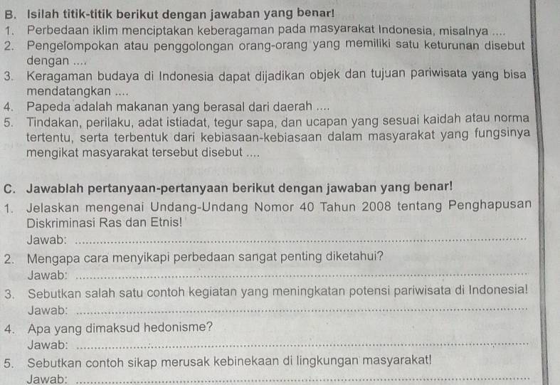 Isilah titik-titik berikut dengan jawaban yang benar! 
1. Perbedaan iklim menciptakan keberagaman pada masyarakat Indonesia, misalnya .... 
2. Pengelompokan atau penggolongan orang-orang yang memiliki satu keturunan disebut 
dengan .... 
3. Keragaman budaya di Indonesia dapat dijadikan objek dan tujuan pariwisata yang bisa 
mendatangkan .... 
4. Papeda adalah makanan yang berasal dari daerah .... 
5. Tindakan, perilaku, adat istiadat, tegur sapa, dan ucapan yang sesuai kaidah atau norma 
tertentu, serta terbentuk dari kebiasaan-kebiasaan dalam masyarakat yang fungsinya 
mengikat masyarakat tersebut disebut .... 
C. Jawablah pertanyaan-pertanyaan berikut dengan jawaban yang benar! 
1. Jelaskan mengenai Undang-Undang Nomor 40 Tahun 2008 tentang Penghapusan 
Diskriminasi Ras dan Etnis! 
Jawab: 
_ 
2. Mengapa cara menyikapi perbedaan sangat penting diketahui? 
Jawab: 
_ 
3. Sebutkan salah satu contoh kegiatan yang meningkatan potensi pariwisata di Indonesia! 
Jawab: 
_ 
4. Apa yang dimaksud hedonisme? 
Jawab: 
_ 
_ 
5. Sebutkan contoh sikap merusak kebinekaan di lingkungan masyarakat! 
Jawab: