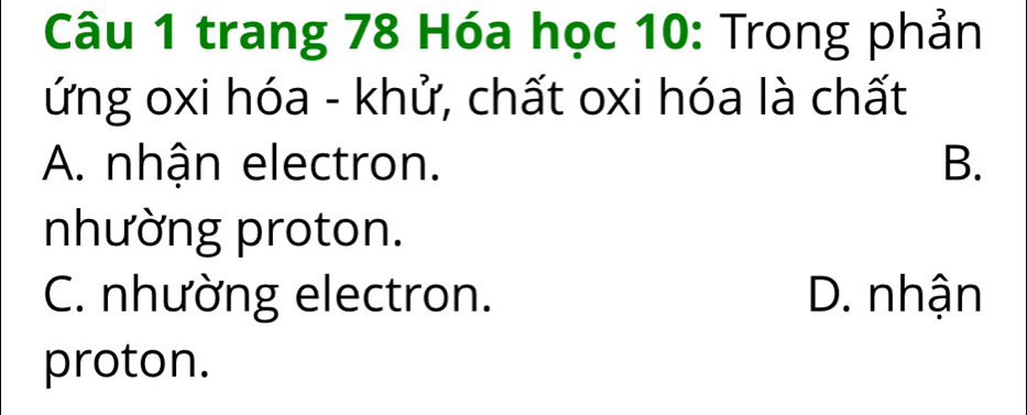 trang 78 Hóa học 10: Trong phản
ứng oxi hóa - khử, chất oxi hóa là chất
A. nhận electron. B.
nhường proton.
C. nhường electron. D. nhận
proton.