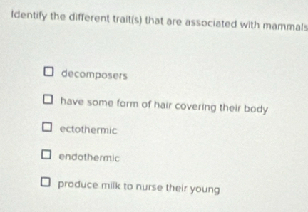 ldentify the different trait(s) that are associated with mammals
decomposers
have some form of hair covering their body
ectothermic
endothermic
produce milk to nurse their young