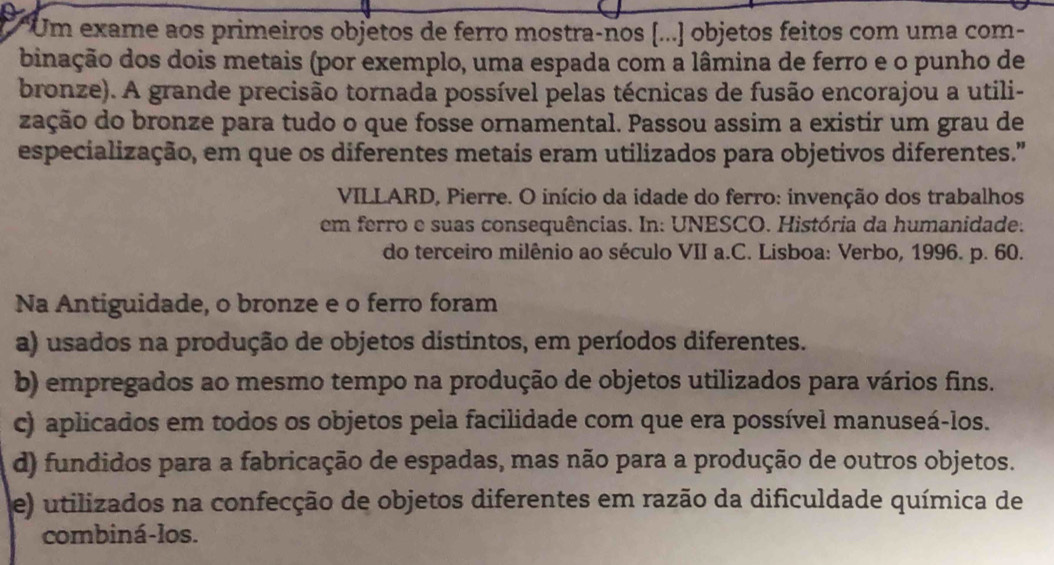 Um exame aos primeiros objetos de ferro mostra-nos [...] objetos feitos com uma com-
binação dos dois metais (por exemplo, uma espada com a lâmina de ferro e o punho de
bronze). A grande precisão tornada possível pelas técnicas de fusão encorajou a utili-
zação do bronze para tudo o que fosse ornamental. Passou assim a existir um grau de
especialização, em que os diferentes metais eram utilizados para objetivos diferentes."
VILLARD, Pierre. O início da idade do ferro: invenção dos trabalhos
em ferro e suas consequências. In: UNESCO. História da humanidade.
do terceiro milênio ao século VII a.C. Lisboa: Verbo, 1996. p. 60.
Na Antiguidade, o bronze e o ferro foram
a) usados na produção de objetos distintos, em períodos diferentes.
b) empregados ao mesmo tempo na produção de objetos utilizados para vários fins.
c) aplicados em todos os objetos pela facilidade com que era possível manuseá-los.
d) fundidos para a fabricação de espadas, mas não para a produção de outros objetos.
e) utilizados na confecção de objetos diferentes em razão da dificuldade química de
combiná-los.