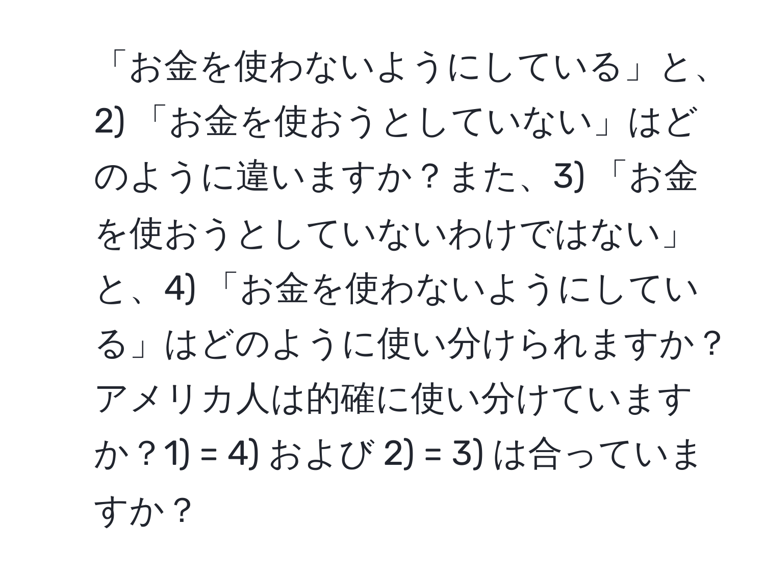 「お金を使わないようにしている」と、2) 「お金を使おうとしていない」はどのように違いますか？また、3) 「お金を使おうとしていないわけではない」と、4) 「お金を使わないようにしている」はどのように使い分けられますか？アメリカ人は的確に使い分けていますか？1) = 4) および 2) = 3) は合っていますか？