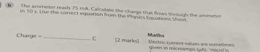 The ammeter reads 75 mA. Calculate the charge that flows through the ammeter 
in 10 s. Use the correct equation from the Physics Equations Sheet. 
Maths
Charge =_  C [2 marks] Electric current values are sometimes 
given in microamps (μA). ‘micro’ is