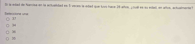 Si la edad de Narcisa en la actualidad es 5 veces la edad que tuvo hace 28 años, ¿cuál es su edad, en años, actualmente?
Seleccione una:
37
34
36
35