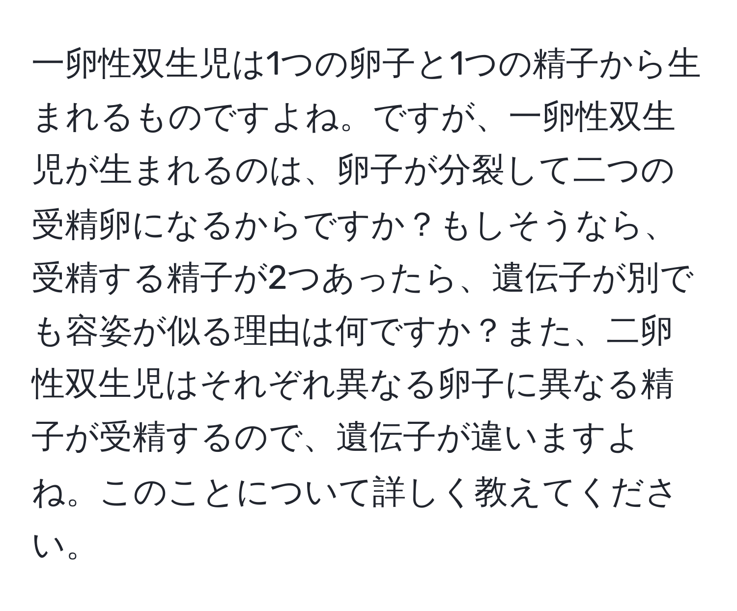 一卵性双生児は1つの卵子と1つの精子から生まれるものですよね。ですが、一卵性双生児が生まれるのは、卵子が分裂して二つの受精卵になるからですか？もしそうなら、受精する精子が2つあったら、遺伝子が別でも容姿が似る理由は何ですか？また、二卵性双生児はそれぞれ異なる卵子に異なる精子が受精するので、遺伝子が違いますよね。このことについて詳しく教えてください。