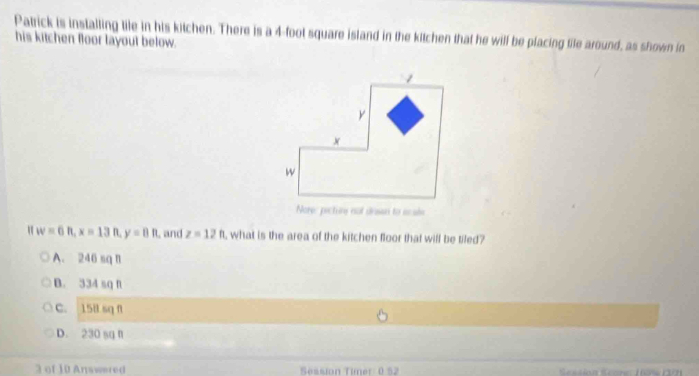 Patrick is installing tile in his kitchen. There is a 4-foot square island in the kitchen that he will be placing tile around, as shown in
his kitchen floor layout below.
Nore: pecture not deson to scale
" w=6n, x=13n y=8ft , and z=12ft , what is the area of the kitchen floor that will be tiled?
A. 246 sq n
B. 334 sq f
C. 15B sq f
D. 230 sq n
3 of 10 Answered Session Timer 0 52