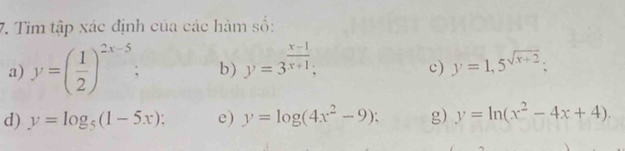 Tìm tập xác định của các hàm số: 
a) y=( 1/2 )^2x-5. b) y=3^(frac x-1)x+1; y=1,5^(sqrt(x+2)); 
c) 
d) y=log _5(1-5x); e) y=log (4x^2-9); g) y=ln (x^2-4x+4).