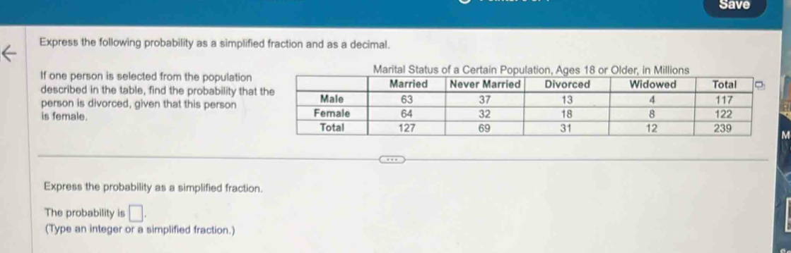 Save 
Express the following probability as a simplified fraction and as a decimal. 
Marital Status of a Certain Populatin, Ageor Older, in Millions 
If one person is selected from the population 
described in the table, find the probability that 
person is divorced, given that this person 
is female. 
Express the probability as a simplified fraction. 
The probability is □. 
(Type an integer or a simplified fraction.)