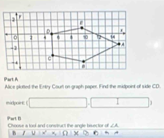 Alice plotted the Entry Court on graph paper. Find the midpoint of side CD. 
midpoint: ( □ ,□ )
Part B 
Choose a tool and construct the angle bisector of ∠ A
B | □  11x^2* 10* 0°