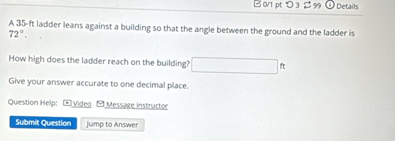 □ 0/1 pt つ 3 $ 99 ⓘ Details 
A 35-ft ladder leans against a building so that the angle between the ground and the ladder is
72°. 
How high does the ladder reach on the building? □ ft
Give your answer accurate to one decimal place. 
Question Help: 4 Video Message instructor 
Submit Question Jump to Answer