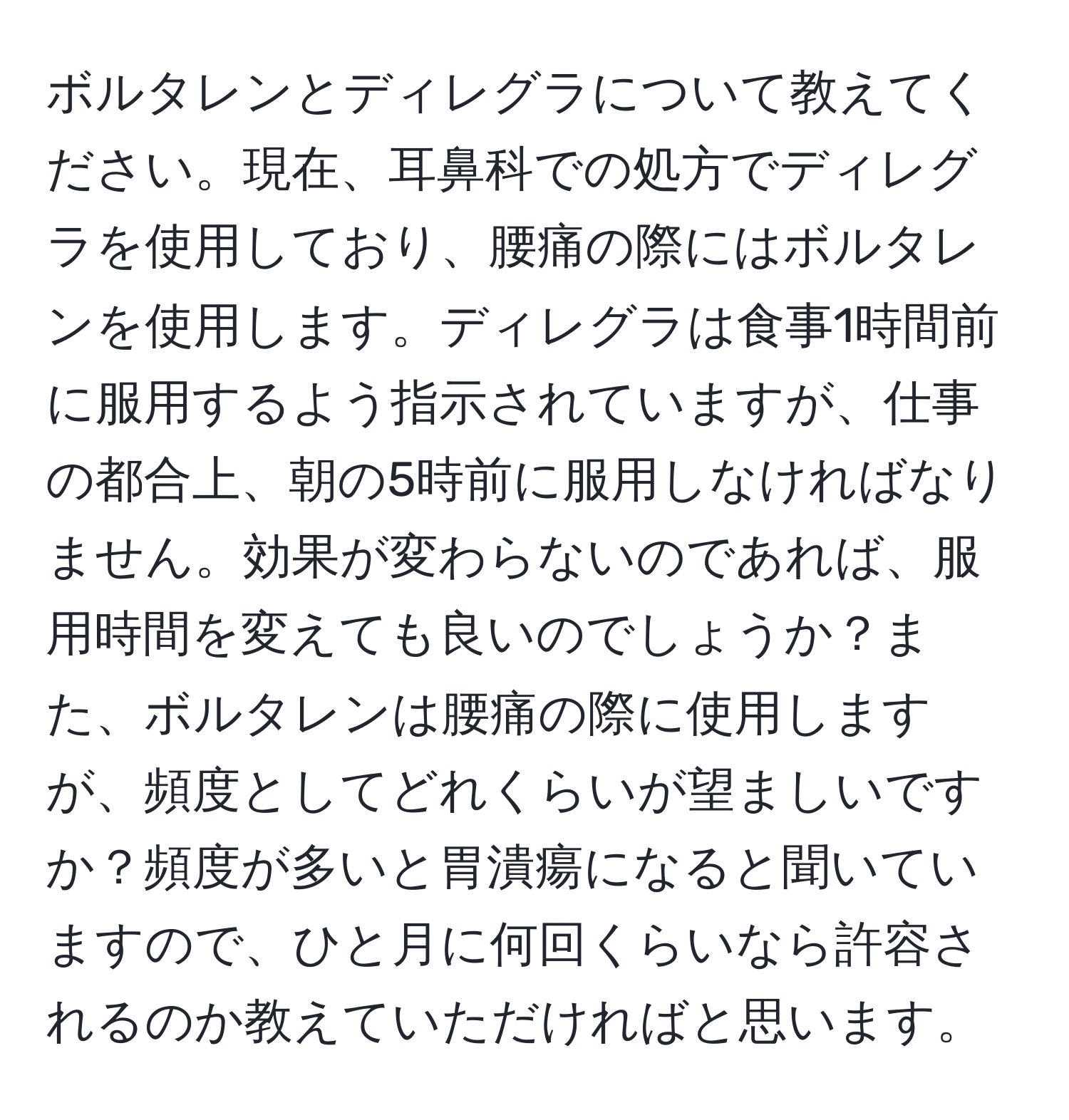 ボルタレンとディレグラについて教えてください。現在、耳鼻科での処方でディレグラを使用しており、腰痛の際にはボルタレンを使用します。ディレグラは食事1時間前に服用するよう指示されていますが、仕事の都合上、朝の5時前に服用しなければなりません。効果が変わらないのであれば、服用時間を変えても良いのでしょうか？また、ボルタレンは腰痛の際に使用しますが、頻度としてどれくらいが望ましいですか？頻度が多いと胃潰瘍になると聞いていますので、ひと月に何回くらいなら許容されるのか教えていただければと思います。