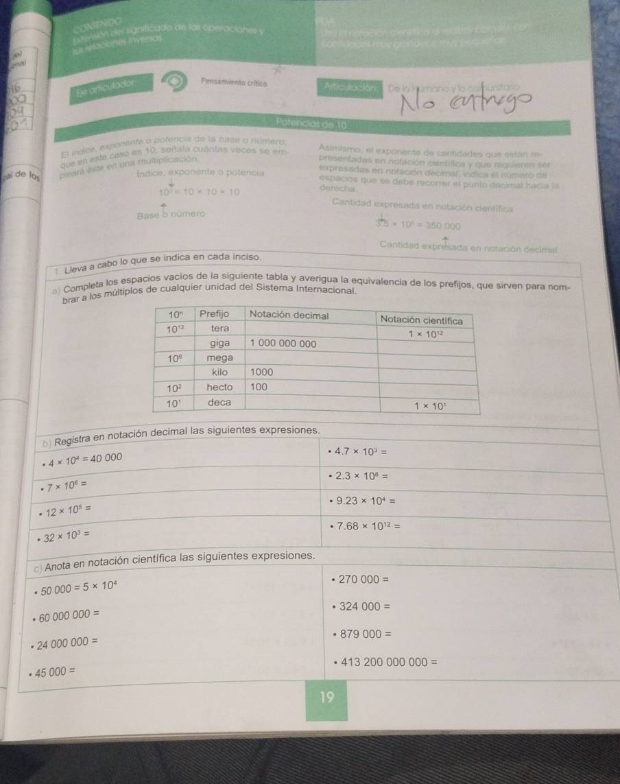 COMENDO
Esterión del significado de las operaciónes y
Le rercciones inversas
Es articulador a Pensamiento crítico Articulación De la humana y la comunstario
Potencias de 10
El índice, exponente o pofencia de la base o número
que en esta caso es 10, señala cuántas vocos se em
Asimismo, el exponente de cantidades que están re
cal de los pleara este en una multiplicación
presentadas en nofación centífica y que requieren sen
expresiidas en nofación decimal, índica el número de
Índice, exponente o potencia espacios que se debe recorrer el punto decimal hacía la
10^5=10* 10* 10
derecha
Cantidad expresada en notación científica
Base o número
35* 10^4=350000
Cantidad expresada en notación decimal
1. Lleva a cabo lo que se indica en cada inciso.
) Completa los espacios vacios de la siguiente tabla y averigua la equivalencia de los prefijos, que sirven para nom-
brar a los múltiplos de cualquier unidad del Sistema Internacional
b) Registra en notación decimal las siguientes expresiones.
4* 10^4=40000
4.7* 10^3=
2.3* 10^8=
7* 10^6=
9.23* 10^4=
12* 10^5=
7.68* 10^(12)=
32* 10^3=
) Anota en notación científica las siguientes expresiones.
50000=5* 10^4
270000=
60000000=
324000=
24000000=
879000=
413200000000=
45000=
19