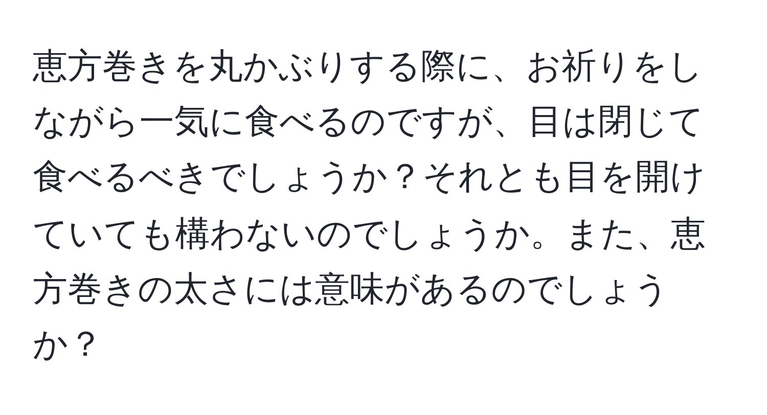 恵方巻きを丸かぶりする際に、お祈りをしながら一気に食べるのですが、目は閉じて食べるべきでしょうか？それとも目を開けていても構わないのでしょうか。また、恵方巻きの太さには意味があるのでしょうか？