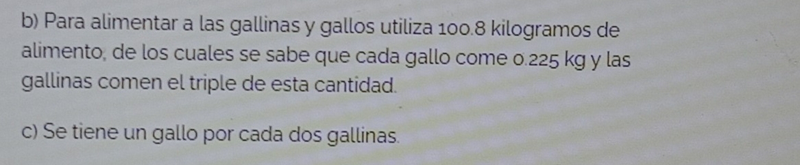 Para alimentar a las gallinas y gallos utiliza 100.8 kilogramos de 
alimento, de los cuales se sabe que cada gallo come 0.225 kg y las 
gallinas comen el triple de esta cantidad. 
c) Se tiene un gallo por cada dos gallinas.