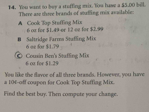 You want to buy a stuffing mix. You have a $5.00 bill. 
There are three brands of stuffing mix available: 
A Cook Top Stuffing Mix
6 oz for $1.49 or 12 oz for $2.99
B Saltridge Farms Stuffing Mix
6 oz for $1.79
© Cousin Ben’s Stuffing Mix
6 oz for $1.29
You like the flavor of all three brands. However, you have 
a 10¢ -off coupon for Cook Top Stuffing Mix. 
Find the best buy. Then compute your change.