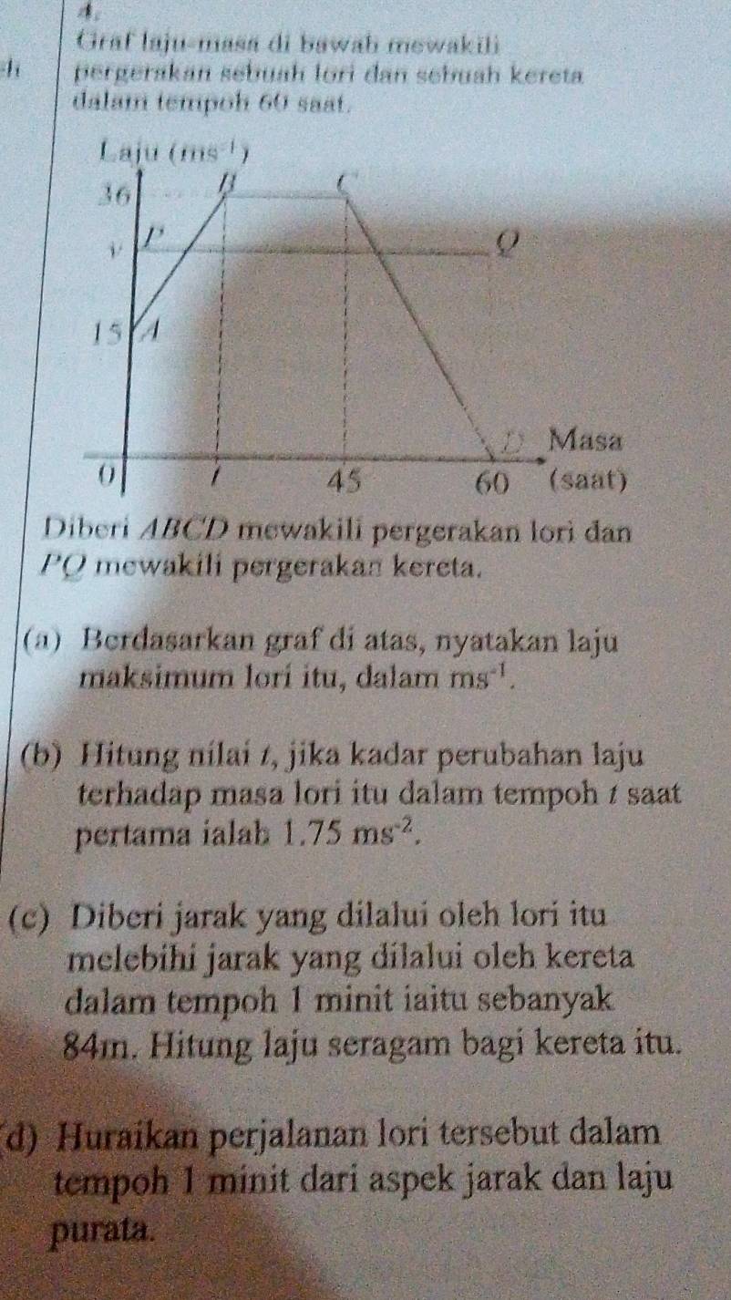 4;
Graf laju-masa di bawab mewakili
1 pergerakan sebuah lori dan sebuah kereta
dalam tempoh 60 saat.
Diberi ABCD mewakili pergerakan lorì đan
PQ mewakili pergerakan kereta.
(a) Berdasarkan graf di atas, nyatakan laju
maksimum lorí itu, dalam ms^(-1).
(b) Hitung nilai t, jika kadar perubahan laju
terhadap masa lori itu dalam tempoh 1 saat 
pertama ialab 1.75ms^(-2).
(c) Diberi jarak yang dilalui oleh lori itu
melebihi jarak yang dilalui oleh kereta
dalam tempoh 1 minit iaitu sebanyak
84m. Hitung laju seragam bagi kereta itu.
(d) Huraikan perjalanan lori tersebut dalam
tempoh 1 minit dari aspek jarak dan laju
purata.