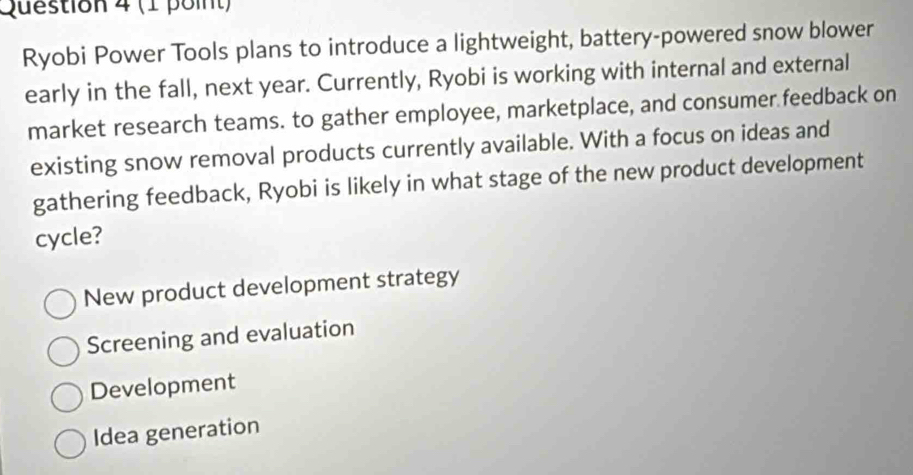 Ryobi Power Tools plans to introduce a lightweight, battery-powered snow blower
early in the fall, next year. Currently, Ryobi is working with internal and external
market research teams. to gather employee, marketplace, and consumer feedback on
existing snow removal products currently available. With a focus on ideas and
gathering feedback, Ryobi is likely in what stage of the new product development
cycle?
New product development strategy
Screening and evaluation
Development
Idea generation