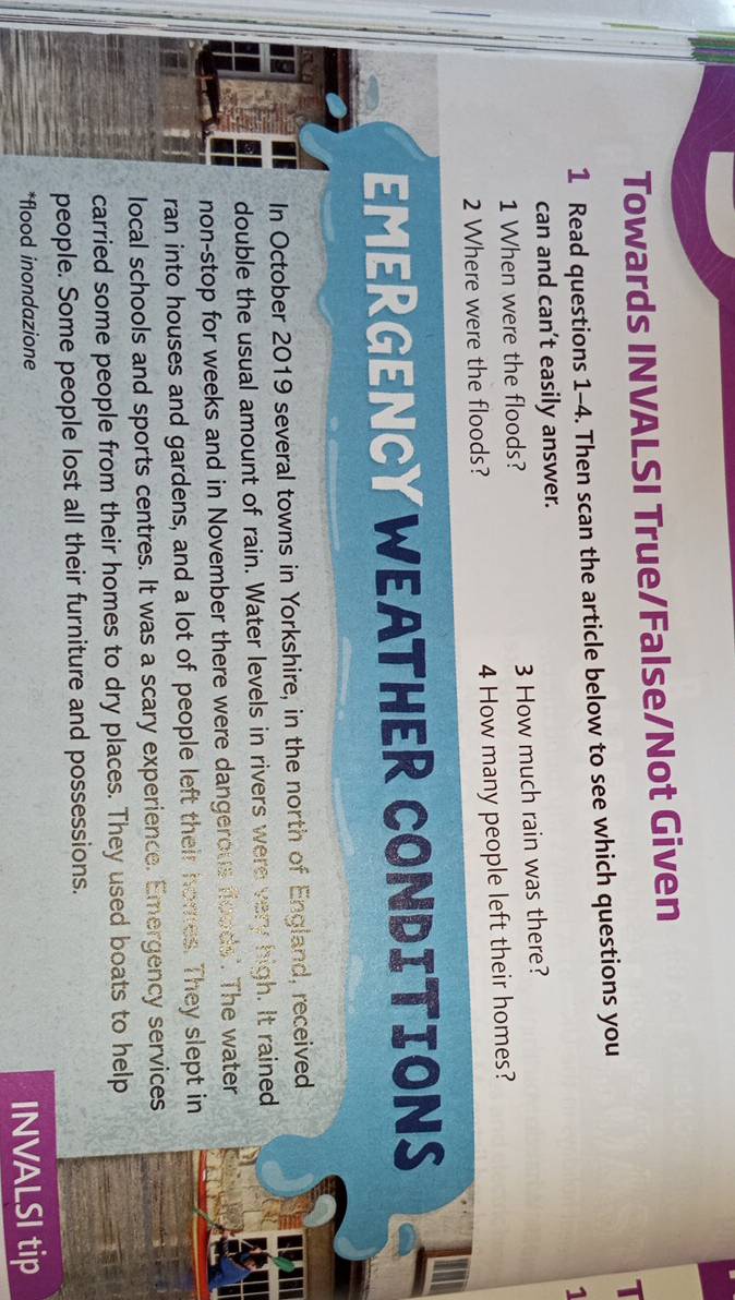 Towards INVALSI True/False/Not Given 
1 
1 Read questions 1-4. Then scan the article below to see which questions you 
1 
can and can’t easily answer. 
1 When were the floods? 3 How much rain was there? 
2 Where were the floods? 4 How many people left their homes? 
EMERGENCYWEATHER CONDITIONS 
In October 2019 several towns in Yorkshire, in the north of England, received 
double the usual amount of rain. Water levels in rivers were very high. It rained 
non-stop for weeks and in November there were dangerous foods'. The water 
ran into houses and gardens, and a lot of people left their homes. They slept in 
local schools and sports centres. It was a scary experience. Emergency services 
carried some people from their homes to dry places. They used boats to help 
people. Some people lost all their furniture and possessions. 
*flood inondazione INVALSI tip