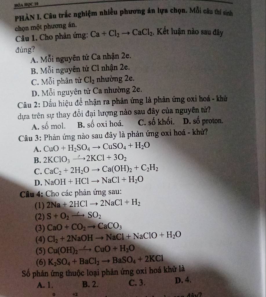 Hóa Học 10
PHÀN I. Câu trắc nghiệm nhiều phương án lựa chọn. Mỗi câu thí sinh
chọn một phương án.
Câu 1. Cho phản ứng: Ca+Cl_2to CaCl_2. Kết luận nào sau đây
đúng?
A. Mỗi nguyên tứ Ca nhận 2e.
B. Mỗi nguyên tử Cl nhận 2e.
C. Mỗi phân tử Cl_2 nhường 2e.
D. Mỗi nguyên tử Ca nhường 2e.
Cầu 2: Dấu hiệu để nhận ra phản ứng là phản ứng oxi hoá - khử
dựa trên sự thay đổi đại lượng nào sau đây của nguyên tử?
A. số mol. B. số oxi hoá. C. số khối. D. số proton.
Câu 3: Phản ứng nào sau đây là phản ứng oxi hoá - khử?
A. CuO+H_2SO_4to CuSO_4+H_2O
B. 2KClO_3to 2KCl+3O_2
C. CaC_2+2H_2Oto Ca(OH)_2+C_2H_2
D. NaOH+HClto NaCl+H_2O
Câu 4: Cho các phản ứng sau:
(1) 2Na+2HClto 2NaCl+H_2
(2) S+O_2to SO_2
(3) CaO+CO_2to CaCO_3
(4) Cl_2+2NaOHto NaCl+NaClO+H_2O
(5) Cu(OH)_2to CuO+H_2O
(6) K_2SO_4+BaCl_2to BaSO_4+2KCl
Số phản ứng thuộc loại phản ứng oxi hoá khử là
A. 1. B. 2. C. 3. D. 4.
0 +2 that ay')